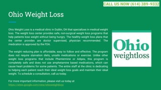 Ohio Weight Loss
Ohio Weight Loss is a medical clinic in Dublin, OH that specializes in medical weight
loss. The weight loss center provides safe, non-surgical weight loss programs that
help patients lose weight without being hungry. The healthy weight loss plans that
the center provides are doctor supervised, physician recommended. The
medication is approved by the FDA.
The weight reducing plan is affordable, easy to follow and effective. The program
does not require starvation diets, unsafe medications or exercise. Unlike other
weight loss programs that include Phentermine or Adipex, this program is
completely safe and does not use amphetamine based medications, which can
cause heart problems for some patients. The entire staff at the clinic is dedicating
to helping each patient reach their ideal weight loss goals and maintain their ideal
weight. To schedule a consultation, call us today.
For more important information, please visit us today at
https://sites.google.com/view/ohioweightloss
CALL US NOW (614) 389-9332
 