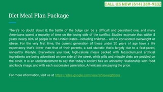 Diet Meal Plan Package
There's no doubt about it; the battle of the bulge can be a difficult and persistent one, and many
Americans spend a majority of time on the losing side of the conflict. Studies estimate that within 5
years, nearly 80% of people in the United States---including children--- will be considered overweight or
obese. For the very first time, the current generation of those under 20 years of age have a life
expectancy that's lower than that of their parents, a sad statistic that's largely due to a fast-paced,
unhealthy lifestyle. Everywhere you look, high-calorie meals packed with fat,sodium,and artificial
ingredients are being advertised on one side of the street, while pills and miracle diets are peddled on
the other. It is an understatement to say that today's society has an unhealthy relationship with food
and body image, and with each successive generation, Americans are paying the price.
For more information, visit us at https://sites.google.com/view/ohioweightloss
CALL US NOW (614) 389-9332
 