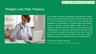 Weight Loss Pills Vitamin
You will also receive the coaching and counseling you need to
keep you going when times get tough on the diet and you want
to revert to your old ways. Taking care of your psychological
well-being is a component of a medical weight loss program.
Having a positive attitude towards weight loss is very
important. The personnel at the clinic you use will help you set
realistic goals for weight loss and will work with you to help
you achieve these goals. For example, if you want to lose 40
pounds in one month, they will advise you that in order to
achieve this goal you will be putting your overall health at risk.
For more information, visit us at
https://sites.google.com/view/ohioweightloss
CALL US NOW (614) 389-9332
 