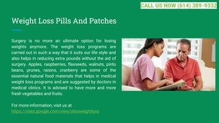 Weight Loss Pills And Patches
Surgery is no more an ultimate option for losing
weights anymore. The weight loss programs are
carried out in such a way that it suits our life style and
also helps in reducing extra pounds without the aid of
surgery. Apples, raspberries, flaxseeds, walnuts, pinto
beans, prunes, raisins, cranberry are some of the
essential natural food materials that helps in medical
weight loss programs and are suggested by doctors in
medical clinics. It is advised to have more and more
fresh vegetables and fruits.
For more information, visit us at
https://sites.google.com/view/ohioweightloss
CALL US NOW (614) 389-9332
 