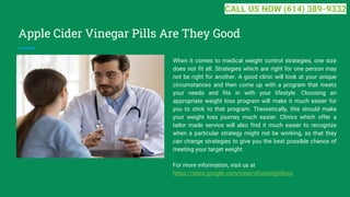 Apple Cider Vinegar Pills Are They Good
When it comes to medical weight control strategies, one size
does not fit all. Strategies which are right for one person may
not be right for another. A good clinic will look at your unique
circumstances and then come up with a program that meets
your needs and fits in with your lifestyle. Choosing an
appropriate weight loss program will make it much easier for
you to stick to that program. Theoretically, this should make
your weight loss journey much easier. Clinics which offer a
tailor made service will also find it much easier to recognize
when a particular strategy might not be working, so that they
can change strategies to give you the best possible chance of
meeting your target weight.
For more information, visit us at
https://sites.google.com/view/ohioweightloss
CALL US NOW (614) 389-9332
 