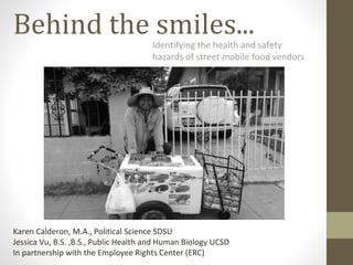 Behind the smiles...Identifying the health and safety
hazards of street mobile food vendors
Karen Calderon, M.A., Political Science SDSU
Jessica Vu, B.S. ,B.S., Public Health and Human Biology UCSD
In partnership with the Employee Rights Center (ERC)
 