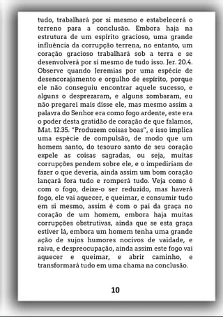 tudo, trabalhará por si mesmo e estabelecerá o
terreno para a conclusão. Embora haja na
estrutura de um espírito gracioso, uma grande
influência da corrupção terrena, no entanto, um
coração gracioso trabalhará sob a terra e se
desenvolverá por si mesmo de tudo isso. Jer. 20.4.
Observe quando Jeremias por uma espécie de
desencorajamento e orgulho de espírito, porque
ele não conseguiu encontrar aquele sucesso, e
alguns o desprezaram, e alguns zombaram, eu
não pregarei mais disse ele, mas mesmo assim a
palavra do Senhor era como fogo ardente, este era
o poder desta gratidão de coração de que falamos,
Mat. 12.35. “Produzem coisas boas”, e isso implica
uma espécie de compulsão, de modo que um
homem santo, do tesouro santo de seu coração
expele as coisas sagradas, ou seja, muitas
corrupções pendem sobre ele, e o impediriam de
fazer o que deveria, ainda assim um bom coração
lançará fora tudo e romperá tudo. Veja como é
com o fogo, deixe-o ser reduzido, mas haverá
fogo, ele vai aquecer, e queimar, e consumir tudo
em si mesmo, assim é com o pai da graça no
coração de um homem, embora haja muitas
corrupções obstrutivas, ainda que se esta graça
estiver lá, embora um homem tenha uma grande
ação de sujos humores nocivos de vaidade, e
raiva, e despreocupação, ainda assim este fogo vai
aquecer e queimar, e abrir caminho, e
transformará tudo em uma chama na conclusão.
10
 