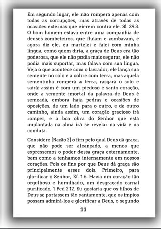 Em segundo lugar, ele não romperá apenas com
todas as corrupções, mas através de todas as
ocasiões externas que vierem contra ele. Sl. 39.3.
O bom homem estava entre uma companhia de
deuses zombeteiros, que fluíam e zombavam, e
agora diz ele, eu martelei e falei com minha
língua, como quem diria, a graça de Deus era tão
poderosa, que ele não podia mais segurar, ele não
podia mais suportar, mas falava com sua língua.
Veja o que acontece com o lavrador, ele lança sua
semente no solo e a cobre com terra, mas aquela
sementinha romperá a terra, rasgará o solo e
sairá: assim é com um piedoso e santo coração,
onde a semente imortal da palavra de Deus é
semeada, embora haja pedras e ocasiões de
oposições, de um lado para o outro, e de outro
caminho, ainda assim, um coração gracioso irá
romper, e a boa obra do Senhor que está
implantada na alma irá se revelar na vida e na
conduta.
Considere [Razão 2] o fim pelo qual Deus dá graça,
que não pode ser alcançado, a menos que
expressemos o poder dessa graça externamente,
bem como a tenhamos internamente em nossos
corações. Pois os fins por que Deus dá graça são
principalmente esses dois. Primeiro, para
glorificar o Senhor, Ef. 1.6. Havia um coração tão
orgulhoso e humilhado, um desgraçado carnal
purificado, 1 Ped 2.12. Eu gostaria que os filhos de
Deus se portassem tão santamente, que os ímpios
possam admirá-los e glorificar a Deus, o segundo
11
 