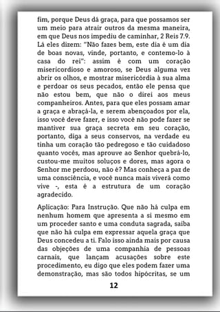 fim, porque Deus dá graça, para que possamos ser
um meio para atrair outros da mesma maneira,
em que Deus nos impediu de caminhar, 2 Reis 7.9.
Lá eles dizem: “Não fazes bem, este dia é um dia
de boas novas, vinde, portanto, e contemo-lo à
casa do rei”: assim é com um coração
misericordioso e amoroso, se Deus alguma vez
abrir os olhos, e mostrar misericórdia à sua alma
e perdoar os seus pecados, então ele pensa que
não estou bem, que não o direi aos meus
companheiros. Antes, para que eles possam amar
a graça e abraçá-la, e serem abençoados por ela,
isso você deve fazer, e isso você não pode fazer se
mantiver sua graça secreta em seu coração,
portanto, diga a seus conservos, na verdade eu
tinha um coração tão pedregoso e tão cuidadoso
quanto vocês, mas aprouve ao Senhor quebrá-lo,
custou-me muitos soluços e dores, mas agora o
Senhor me perdoou, não é? Mas conheça a paz de
uma consciência, e você nunca mais viverá como
vive -, esta é a estrutura de um coração
agradecido.
Aplicação: Para Instrução. Que não há culpa em
nenhum homem que apresenta a si mesmo em
um proceder santo e uma conduta sagrada, saiba
que não há culpa em expressar aquela graça que
Deus concedeu a ti. Falo isso ainda mais por causa
das objeções de uma companhia de pessoas
carnais, que lançam acusações sobre este
procedimento, eu digo que eles podem fazer uma
demonstração, mas são todos hipócritas, se um
12
 