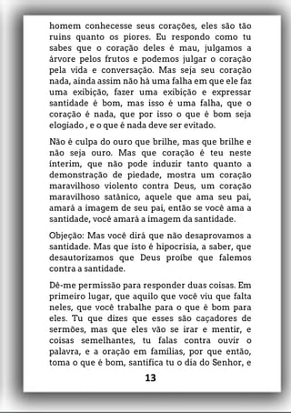 homem conhecesse seus corações, eles são tão
ruins quanto os piores. Eu respondo como tu
sabes que o coração deles é mau, julgamos a
árvore pelos frutos e podemos julgar o coração
pela vida e conversação. Mas seja seu coração
nada, ainda assim não há uma falha em que ele faz
uma exibição, fazer uma exibição e expressar
santidade é bom, mas isso é uma falha, que o
coração é nada, que por isso o que é bom seja
elogiado , e o que é nada deve ser evitado.
Não é culpa do ouro que brilhe, mas que brilhe e
não seja ouro. Mas que coração é teu neste
ínterim, que não pode induzir tanto quanto a
demonstração de piedade, mostra um coração
maravilhoso violento contra Deus, um coração
maravilhoso satânico, aquele que ama seu pai,
amará a imagem de seu pai, então se você ama a
santidade, você amará a imagem da santidade.
Objeção: Mas você dirá que não desaprovamos a
santidade. Mas que isto é hipocrisia, a saber, que
desautorizamos que Deus proíbe que falemos
contra a santidade.
Dê-me permissão para responder duas coisas. Em
primeiro lugar, que aquilo que você viu que falta
neles, que você trabalhe para o que é bom para
eles. Tu que dizes que esses são caçadores de
sermões, mas que eles vão se irar e mentir, e
coisas semelhantes, tu falas contra ouvir o
palavra, e a oração em famílias, por que então,
toma o que é bom, santifica tu o dia do Senhor, e
13
 
