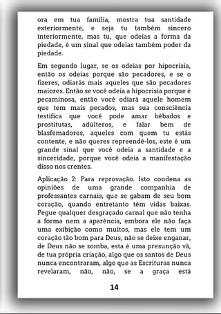 ora em tua família, mostra tua santidade
exteriormente, e seja tu também sincero
interiormente, mas tu, que odeias a forma da
piedade, é um sinal que odeias também poder da
piedade.
Em segundo lugar, se os odeias por hipocrisia,
então os odeias porque são pecadores, e se o
fizeres, odiarás mais aqueles que são pecadores
maiores. Então se você odeia a hipocrisia porque é
pecaminosa, então você odiará aquele homem
que tem mais pecados, mas sua consciência
testifica que você pode amar bêbados e
prostitutas, adúlteros, e falar bem de
blasfemadores, aqueles com quem tu estás
contente, e não queres repreendê-los, este é um
grande sinal que você odeia a santidade e a
sinceridade, porque você odeia a manifestação
disso nos crentes.
Aplicação 2: Para reprovação. Isto condena as
opiniões de uma grande companhia de
professantes carnais, que se gabam de seu bom
coração, quando entretanto têm vidas baixas.
Pegue qualquer desgraçado carnal que não tenha
a forma nem a aparência, embora ele não faça
uma exibição como muitos, mas ele tem um
coração tão bom para Deus, não se deixe enganar,
de Deus não se zomba, esta é uma presunção vã,
de tua própria criação, algo que os santos de Deus
nunca encontraram, algo que as Escrituras nunca
revelaram, não, não, se a graça está
14
 