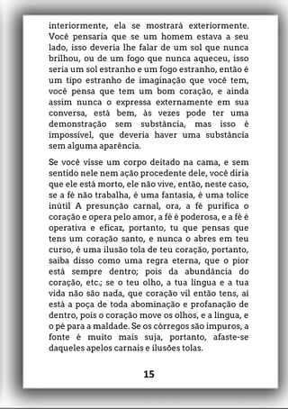 interiormente, ela se mostrará exteriormente.
Você pensaria que se um homem estava a seu
lado, isso deveria lhe falar de um sol que nunca
brilhou, ou de um fogo que nunca aqueceu, isso
seria um sol estranho e um fogo estranho, então é
um tipo estranho de imaginação que você tem,
você pensa que tem um bom coração, e ainda
assim nunca o expressa externamente em sua
conversa, está bem, às vezes pode ter uma
demonstração sem substância, mas isso é
impossível, que deveria haver uma substância
sem alguma aparência.
Se você visse um corpo deitado na cama, e sem
sentido nele nem ação procedente dele, você diria
que ele está morto, ele não vive, então, neste caso,
se a fé não trabalha, é uma fantasia, é uma tolice
inútil A presunção carnal, ora, a fé purifica o
coração e opera pelo amor, a fé é poderosa, e a fé é
operativa e eficaz, portanto, tu que pensas que
tens um coração santo, e nunca o abres em teu
curso, é uma ilusão tola de teu coração, portanto,
saiba disso como uma regra eterna, que o pior
está sempre dentro; pois da abundância do
coração, etc.; se o teu olho, a tua língua e a tua
vida não são nada, que coração vil então tens, aí
está a poça de toda abominação e profanação de
dentro, pois o coração move os olhos, e a língua, e
o pé para a maldade. Se os córregos são impuros, a
fonte é muito mais suja, portanto, afaste-se
daqueles apelos carnais e ilusões tolas.
15
 