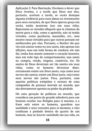 Aplicação 3. Para Exortação. Ouvimos o dever que
Deus revelou, e a tarefa que Deus nos deu,
portanto, aceitem a tarefa, se vocês desejam
alguma evidência para suas almas ou testemunho
para seus corações, de que Deus operou graça em
vocês, então mostrem isso em suas vidas.
Expressem as virtudes dAquele que te chamou da
morte para a vida, como o apóstolo, não só tenha
virtudes, como paciência, mansidão, etc., mas
mostre essas virtudes para que outros possam ser
melhorados por elas. Portanto, o Senhor diz que
vós sois santos como eu sou santo, não apenas nas
aflições, mas em toda forma de conduta: ele não
diz, tenha boa mente somente e coração honesto,
mas em todo tipo de comportamento; seja santo
na compra, venda, viagens, comércio, etc. Os
santos de Deus deveriam ser tão santos em suas
vidas, como os homens deveriam dizer,
certamente existe um Deus santo, veja como seus
servos são santos, existe um Deus justo, veja como
seus servos são justos. Fora, portanto, com
aquelas políticas estúpidas e ociosas de uma
companhia de pessoas mortais no mundo, que
são diretamente opostas ao poder da piedade.
Há uma geração de políticos no mundo, que
considera um ponto de grande sabedoria para um
homem ocultar sua Religião para si mesmo, e a
frase está entre os homens, guardem sua
santidade e seus corações para si mesmos, e eles
confinam a piedade dentro do quarto de um
homem, mas se houver santidade em sua vida, ou
16
 