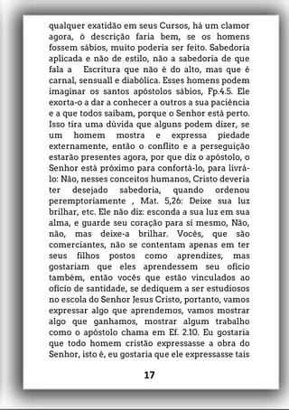 qualquer exatidão em seus Cursos, há um clamor
agora, ó descrição faria bem, se os homens
fossem sábios, muito poderia ser feito. Sabedoria
aplicada e não de estilo, não a sabedoria de que
fala a Escritura que não é do alto, mas que é
carnal, sensuall e diabólica. Esses homens podem
imaginar os santos apóstolos sábios, Fp.4.5. Ele
exorta-o a dar a conhecer a outros a sua paciência
e a que todos saibam, porque o Senhor está perto.
Isso tira uma dúvida que alguns podem dizer, se
um homem mostra e expressa piedade
externamente, então o conflito e a perseguição
estarão presentes agora, por que diz o apóstolo, o
Senhor está próximo para confortá-lo, para livrá-
lo: Não, nesses conceitos humanos, Cristo deveria
ter desejado sabedoria, quando ordenou
peremptoriamente , Mat. 5,26: Deixe sua luz
brilhar, etc. Ele não diz: esconda a sua luz em sua
alma, e guarde seu coração para si mesmo, Não,
não, mas deixe-a brilhar. Vocês, que são
comerciantes, não se contentam apenas em ter
seus filhos postos como aprendizes, mas
gostariam que eles aprendessem seu ofício
também, então vocês que estão vinculados ao
ofício de santidade, se dediquem a ser estudiosos
no escola do Senhor Jesus Cristo, portanto, vamos
expressar algo que aprendemos, vamos mostrar
algo que ganhamos, mostrar algum trabalho
como o apóstolo chama em Ef. 2.10. Eu gostaria
que todo homem cristão expressasse a obra do
Senhor, isto é, eu gostaria que ele expressasse tais
17
 
