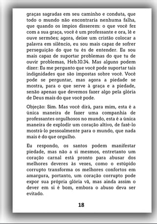 graças sagradas em seu caminho e conduta, que
todo o mundo não encontraria nenhuma falha,
que quando os ímpios disserem: o que você fez
com a sua graça, você é um professante e ora, lê e
ouve sermões; agora, deixe um cristão colocar a
palavra em silêncio, eu sou mais capaz de sofrer
perseguição do que tu és de entender. Eu sou
mais capaz de suportar problemas do que tu de
ouvir problemas, Heb.10.34. Mas alguns podem
dizer: Eu me pergunto que você pode suportar tais
indignidades que são impostas sobre você. Você
pode se perguntar, mas agora a piedade se
mostra, para o que serve à graça e a piedade,
senão apenas que devemos fazer algo pela glória
de Deus mais do que você pode.
Objeção: Sim. Mas você dirá, para mim, esta é a
única maneira de fazer uma companhia de
professantes orgulhosos no mundo, esta é a única
maneira de explodir um coração altivo, de fazê-lo
mostrá-lo pessoalmente para o mundo, que nada
mais é do que orgulho.
Eu respondo, os santos podem manifestar
piedade, mas não a si mesmos, entretanto um
coração carnal está pronto para abusar dos
melhores deveres às vezes, como o estúpido
corrupto transforma os melhores confortos em
amargura, portanto, um coração corrupto pode
expor sua própria glória vã, mas ainda assim o
dever em si é bom, embora o abuso deva ser
evitado.
18
 