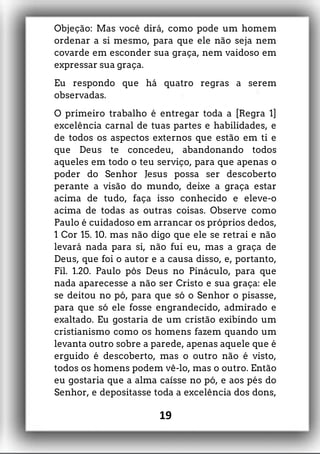 Objeção: Mas você dirá, como pode um homem
ordenar a si mesmo, para que ele não seja nem
covarde em esconder sua graça, nem vaidoso em
expressar sua graça.
Eu respondo que há quatro regras a serem
observadas.
O primeiro trabalho é entregar toda a [Regra 1]
excelência carnal de tuas partes e habilidades, e
de todos os aspectos externos que estão em ti e
que Deus te concedeu, abandonando todos
aqueles em todo o teu serviço, para que apenas o
poder do Senhor Jesus possa ser descoberto
perante a visão do mundo, deixe a graça estar
acima de tudo, faça isso conhecido e eleve-o
acima de todas as outras coisas. Observe como
Paulo é cuidadoso em arrancar os próprios dedos,
1 Cor 15. 10. mas não digo que ele se retrai e não
levará nada para si, não fui eu, mas a graça de
Deus, que foi o autor e a causa disso, e, portanto,
Fil. 1.20. Paulo pôs Deus no Pináculo, para que
nada aparecesse a não ser Cristo e sua graça: ele
se deitou no pó, para que só o Senhor o pisasse,
para que só ele fosse engrandecido, admirado e
exaltado. Eu gostaria de um cristão exibindo um
cristianismo como os homens fazem quando um
levanta outro sobre a parede, apenas aquele que é
erguido é descoberto, mas o outro não é visto,
todos os homens podem vê-lo, mas o outro. Então
eu gostaria que a alma caísse no pó, e aos pés do
Senhor, e depositasse toda a excelência dos dons,
19
 