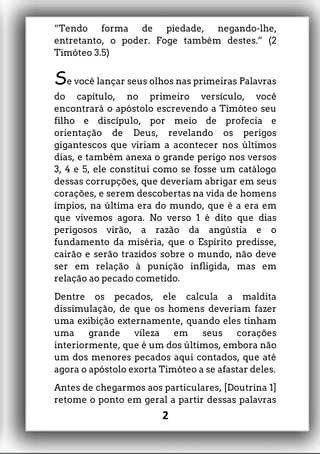 “Tendo forma de piedade, negando-lhe,
entretanto, o poder. Foge também destes.” (2
Timóteo 3.5)
Se você lançar seus olhos nas primeiras Palavras
do capítulo, no primeiro versículo, você
encontrará o apóstolo escrevendo a Timóteo seu
filho e discípulo, por meio de profecia e
orientação de Deus, revelando os perigos
gigantescos que viriam a acontecer nos últimos
dias, e também anexa o grande perigo nos versos
3, 4 e 5, ele constitui como se fosse um catálogo
dessas corrupções, que deveriam abrigar em seus
corações, e serem descobertas na vida de homens
ímpios, na última era do mundo, que é a era em
que vivemos agora. No verso 1 é dito que dias
perigosos virão, a razão da angústia e o
fundamento da miséria, que o Espírito predisse,
cairão e serão trazidos sobre o mundo, não deve
ser em relação à punição infligida, mas em
relação ao pecado cometido.
Dentre os pecados, ele calcula a maldita
dissimulação, de que os homens deveriam fazer
uma exibição externamente, quando eles tinham
uma grande vileza em seus corações
interiormente, que é um dos últimos, embora não
um dos menores pecados aqui contados, que até
agora o apóstolo exorta Timóteo a se afastar deles.
Antes de chegarmos aos particulares, [Doutrina 1]
retome o ponto em geral a partir dessas palavras
2
 