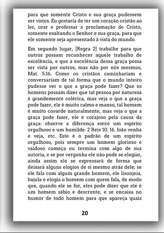 para que somente Cristo e sua graça pudessem
ser vistos. Eu gostaria de ter um coração cristão ao
ler, orar e professar a proclamação de Cristo,
somente exaltando o Senhor e sua graça, para que
ele somente seja apresentado à vista do mundo.
Em segundo lugar, [Regra 2] trabalhe para que
outros possam reconhecer aquele trabalho de
excelência, e que a excelência dessa graça possa
ser vista por outros, mas não por nós mesmos,
Mat. 5.16. Como os cristãos caminhariam e
conversariam de tal forma que o mundo inteiro
pudesse ver o que a graça pode fazer? Que os
homens possam dizer que tal pessoa por natureza
é grandemente colérica, mas veja o que a graça
pode fazer, ele é muito calmo e manso, tal homem
é muito covarde naturalmente, mas veja o que a
graça pode fazer, ele é corajoso pela causa da
graça: observe a diferença entre um espírito
orgulhoso e um humilde. 2 Reis 10. 16. João venha
e veja, etc. Este é o padrão de um espírito
orgulhoso, pois sempre um homem glorioso e
vaidoso começa ou termina com algo de sua
autoria, e se por vergonha ele não pode se elogiar,
ainda assim ele se expressará de forma que
deixará alguns elogios de si mesmo atrás dele; se
ele fala com algum grande homem, ele lisonjeia,
bajula e elogia o homem com quem fala, de modo
que, quando ele se for, eles pode dizer que ele é
um homem sábio e descrente, e se encaixa no
humor de todo homem para que apareça quais
20
 