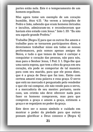 partes estão nele. Este é o temperamento de um
homem orgulhoso.
Mas agora tome um exemplo de um coração
humilde, Atos 4.13. “Ao verem a intrepidez de
Pedro e João, sabendo que eram homens iletrados
e incultos, admiraram-se; e reconheceram que
haviam eles estado com Jesus.” João 1. 20: “Eu não
sou aquele grande Profeta.”
Trabalhe [Regra 3] para que os outros lhe amem e
trabalhe para se tornarem participantes disso, e
deveríamos trabalhar nisso em todas as nossas
performances, pois somos apenas amigos do
Noivo, e tudo o que temos de fazer é cortejar e
conquistar o coração das pessoas, não para nós,
mas para o Senhor Jesus, 1 Ped. 3. 1. Digo-lhe que
uma santa esposa, que tem a obra da graça em seu
coração, ela pode se comportar de tal maneira
para com seu marido, para que ele possa dizer,
que é a graça de Deus que faz isso.. Então com
certeza amarei essa palavra e essa graça. O servo
que está no mercado é perguntado pelo vendedor
o que ele vai comprar, ele não vende para o servo,
é a mercadoria de seu mestre: portanto, neste
caso, um cristão não deve oferecer nada para
fazer os homens comprarem, mas para que
comprem a graça e amem a graça, estimem a
graça e se regozijem no poder da graça.
Este deve ser o nosso símbolo e cuidado em
mostrar o poder da piedade para que outros
possam glorificar a Deus conosco e [Regra 4]
21
 