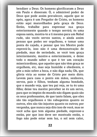 bendizer a Deus. Os homens glorificaram a Deus
em Paulo e disseram: Ó, o admirável poder de
Deus que pode assim prevalecer, aquele que se
opôs, agora é um Pregador de Cristo, os homens
estão aqui maravilhados pela graça de Deus.
Então, trabalhe para expressar sua graça
exteriormente quando o tempo servirá; és uma
esposa santa, mostra-te a ti mesmo para um Nabal
rude, são vocês servos santos, e ainda assim
pensas que podes ser orgulhoso, e tomar uma
ponta do cajado, e pensar que teu Mestre pode
reprová-lo, isso não é uma demonstração de
piedade, mas de seriedade, se você tem graça
interiormente, mostre-a exteriormente, e deixe
todo o mundo saber o que é ter um coração
misericordioso, que aqueles que não têm graça se
orgulhem, etc, mas seja humilde e obediente, e
põe a mão sobre a boca, e não diga nada; Oh, que
glória viria ao nome de Cristo por meio disto.
Levem para casa o ponto em mãos, senhores,
servos, pais e filhos, tenham alguma bondade,
que o mundo veja, que teu pai veja, se tu és uma
filho; deixe teu mestre perceber se és um servo,
para que os ímpios do mundo não digam quais são
os seus professantes, de que tanto falam, que eles
são tão orgulhosos e tão rabugentos quanto os
outros, eles são tão injustos quanto os outros; por
vergonha, que nunca seja dito isso de você, mas se
você acha que tem alguma piedade, expresse-a
então, por que isso deve ser mostrado então, o
fogo não pode estar sem luz, o sol sem calor,
22
 