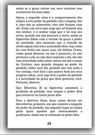 então se a graça estiver em seus corações isso
acontecerá em suas vidas.
Agora, a segunda coisa é o comportamento dos
ímpios a este poder da piedade, eles o negam, isto
é, eles não se submetem, eles não fecham com
ele. Como um servo que nega que tal homem seja
seu senhor, e o senhor nega que o tal seja seu
servo, quando um não possuirá o outro, assim os
hipócritas lidam com a virtude da graça e poder
da santidade, eles mostram que a vontade de
modo algum está sob a autoridade dele; veja como
foi com Pedro em outro caso, ele definiu Cristo,
como quem dissesse, eu não o possuiria, eu não
pertenço a ele, eu não devo sujeição a ele, ele não
tem autoridade sobre mim: tantos vão sob o nome
de Cristãos, mas quando chegam ao poder da
piedade, então você diz, piedade não tem nada a
ver comigo, você fará o que parece bom aos seus
próprios olhos, você joga fora o poder da piedade
e a autoridade da graça que deve governar você.
Portanto, observe,
Que [Doutrina 3] os hipócritas assumem a
profissão de piedade, mas negam o poder dela
para encerrar ou tomar posse dela.
Para a abertura disso, duas coisas devem ser
descobertas, primeiro, em que consiste a negação
do poder da piedade, em segundo lugar as razões
pelas quais aqueles que externamente a
professam, ainda não se rebaixam ao poder dela.
23
 