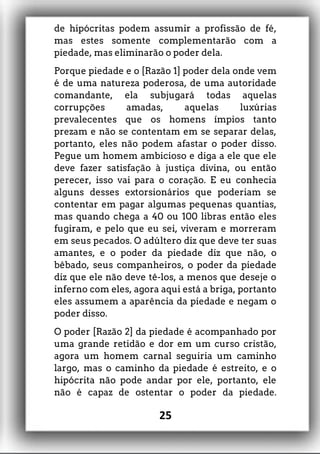 de hipócritas podem assumir a profissão de fé,
mas estes somente complementarão com a
piedade, mas eliminarão o poder dela.
Porque piedade e o [Razão 1] poder dela onde vem
é de uma natureza poderosa, de uma autoridade
comandante, ela subjugará todas aquelas
corrupções amadas, aquelas luxúrias
prevalecentes que os homens ímpios tanto
prezam e não se contentam em se separar delas,
portanto, eles não podem afastar o poder disso.
Pegue um homem ambicioso e diga a ele que ele
deve fazer satisfação à justiça divina, ou então
perecer, isso vai para o coração. E eu conhecia
alguns desses extorsionários que poderiam se
contentar em pagar algumas pequenas quantias,
mas quando chega a 40 ou 100 libras então eles
fugiram, e pelo que eu sei, viveram e morreram
em seus pecados. O adúltero diz que deve ter suas
amantes, e o poder da piedade diz que não, o
bêbado, seus companheiros, o poder da piedade
diz que ele não deve tê-los, a menos que deseje o
inferno com eles, agora aqui está a briga, portanto
eles assumem a aparência da piedade e negam o
poder disso.
O poder [Razão 2] da piedade é acompanhado por
uma grande retidão e dor em um curso cristão,
agora um homem carnal seguiria um caminho
largo, mas o caminho da piedade é estreito, e o
hipócrita não pode andar por ele, portanto, ele
não é capaz de ostentar o poder da piedade.
25
 
