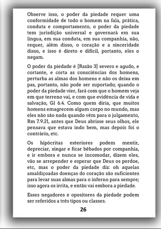 Observe isso, o poder da piedade requer uma
conformidade de todo o homem na fala, prática,
conduta e comportamento, o poder da piedade
tem jurisdição universal e governará em sua
língua, em sua conduta, em sua companhia, não,
requer, além disso, o coração e a sinceridade
disso, e isso é direto e difícil, portanto, eles o
negam.
O poder da piedade é [Razão 3] severo e agudo, e
cortante, e corta as consciências dos homens,
perturba as almas dos homens e não os deixa em
paz, portanto, não pode ser suportado; quando o
poder da piedade vier, fará com que o homem veja
em que terreno vai, e com que evidência de vida e
salvação, Gl 6.4. Como quem diria, que muitos
homens emagrecem algum corpo no mundo, mas
eles não são nada quando vêm para o julgamento,
Rm 7.9.21, antes que Deus abrisse seus olhos, ele
pensava que estava indo bem, mas depois foi o
contrário, etc.
Os hipócritas exteriores podem mentir,
depreciar, xingar e ficar bêbados por companhia,
e ir embora e nunca se incomodar, dizem eles,
vão se arrepender e esperar que Deus os perdoe,
etc, mas o poder da piedade diz: oh aquelas
amaldiçoadas doenças do coração são suficientes
para levar suas almas para o inferno para sempre;
isso agora os irrita, e então vai embora a piedade.
Esses negadores e opositores da piedade podem
ser referidos a três tipos ou classes.
26
 