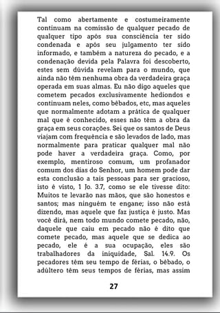 Tal como abertamente e costumeiramente
continuam na comissão de qualquer pecado de
qualquer tipo após sua consciência ter sido
condenada e após seu julgamento ter sido
informado, e também a natureza do pecado, e a
condenação devida pela Palavra foi descoberto,
estes sem dúvida revelam para o mundo, que
ainda não têm nenhuma obra da verdadeira graça
operada em suas almas. Eu não digo aqueles que
cometem pecados exclusivamente hediondos e
continuam neles, como bêbados, etc, mas aqueles
que normalmente adotam a prática de qualquer
mal que é conhecido, esses não têm a obra da
graça em seus corações. Sei que os santos de Deus
viajam com frequência e são levados de lado, mas
normalmente para praticar qualquer mal não
pode haver a verdadeira graça. Como, por
exemplo, mentiroso comum, um profanador
comum dos dias do Senhor, um homem pode dar
esta conclusão a tais pessoas para ser gracioso,
isto é visto, 1 Jo. 3.7, como se ele tivesse dito:
Muitos te levarão nas mãos, que são honestos e
santos; mas ninguém te engane; isso não está
dizendo, mas aquele que faz justiça é justo. Mas
você dirá, nem todo mundo comete pecado, não,
daquele que caiu em pecado não é dito que
comete pecado, mas aquele que se dedica ao
pecado, ele é a sua ocupação, eles são
trabalhadores da iniquidade, Sal. 14.9. Os
pecadores têm seu tempo de férias, o bêbado, o
adúltero têm seus tempos de férias, mas assim
27
 