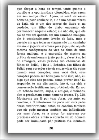 que chegar a hora do tempo, tanto quanto a
ocasião e a oportunidade oferecidas, eles caem
em seu antigo ofício. Agora, se você vir esses
homens, pode conhecê-lo, ele é um dos membros
de Satã, ele é um dos servos do diabo e, na
verdade, um filho do diabo enquanto ele
permanecer naquele estado; ele não diz, que ele
cai de vez em quando em um caminho maligno,
ele é ocasionalmente levado de lado, mas o
passeio em que todas as viagens são um caminho
avesso, o jogador se coloca para jogar, etc. aquela
mesma configuração do viés da alma de uma
forma maligna, e a expressão do mesmo na
prática de um homem justo, porém, ele está no fel
de amargura, essas pessoas são chamadas de
filhos de Belial, 1 Reis 1. Bêbados, são filhos de
Belial, seus corações são vis e suas vidas tão ruins
quanto seus corações; mas você dirá, seus
corações podem ser bons para tudo isso; não, eu
digo que eles não podem, como provar isso? Eu
respondo, tu me dês assim, isto é, tua vida e
conversação testificam isso; o bêbado diz: Eu sou
um bêbado nocivo, anjos, e amigos, e vizinhos,
eles o proclamam como homens loucos. Tg. 2.18.
Mostra-me tua fé por tuas obras, portanto, eu
concluo, a fé interiormente pode ser vista pelas
obras exteriormente; então eu concluo também
que ele pode mostrar também sua infidelidade
por suas obras, se a graça for expressa por
preciosas obras, então o coração vil do homem
pode ser humilhado por práticas vis. Nenhum
28
 