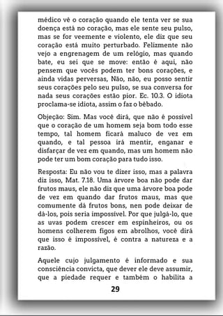 médico vê o coração quando ele tenta ver se sua
doença está no coração, mas ele sente seu pulso,
mas se for veemente e violento, ele diz que seu
coração está muito perturbado. Felizmente não
vejo a engrenagem de um relógio, mas quando
bate, eu sei que se move: então é aqui, não
pensem que vocês podem ter bons corações, e
ainda vidas perversas, Não, não, eu posso sentir
seus corações pelo seu pulso, se sua conversa for
nada seus corações estão pior. Ec. 10.3. O idiota
proclama-se idiota, assim o faz o bêbado.
Objeção: Sim. Mas você dirá, que não é possível
que o coração de um homem seja bom todo esse
tempo, tal homem ficará maluco de vez em
quando, e tal pessoa irá mentir, enganar e
disfarçar de vez em quando, mas um homem não
pode ter um bom coração para tudo isso.
Resposta: Eu não vou te dizer isso, mas a palavra
diz isso, Mat. 7.18. Uma árvore boa não pode dar
frutos maus, ele não diz que uma árvore boa pode
de vez em quando dar frutos maus, mas que
comumente dá frutos bons, nen pode deixar de
dá-los, pois seria impossível. Por que julgá-lo, que
as uvas podem crescer em espinheiros, ou os
homens colherem figos em abrolhos, você dirá
que isso é impossível, é contra a natureza e a
razão.
Aquele cujo julgamento é informado e sua
consciência convicta, que dever ele deve assumir,
que a piedade requer e também o habilita a
29
 