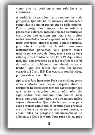 como elas se posicionam em referência às
anteriores.
A multidão de pecados traz os momentos mais
perigosos. Quando há as maiores abominações
cometidas, é o maior perigo que se pode esperar.
Pois o perigo dos tempos não se refere a
problemas externos, mas em relação às múltiplas
corrupções que existem em nós, e os muitos
males cometidos por nós, quando os homens são
mais perversos, então o tempo é mais perigoso,
pois não é o poder de Satanás, nem seus
instrumentos perversos, que podem trazer
miséria para o povo de Deus, mas a raiz de toda
ruína que está dentro de nós, Jer. 2.19. Aqui está o
mal, aqui está o veneno de todas as aflições e o fel
de todos os problemas, que abandonamos o
Senhor, que seu temor não está em nossos
corações, 2 Crôn. 15.5. Eles estavam sem bênçãos,
porque estavam sem Deus.
Aplicação: Para Instrução. Para nos ensinar, como
obter conforto para nossas próprias almas e
recuperar nosso país em tempos daqueles perigos
que estão ameaçados contra nós, não são
significados, nem homens, nem política, nem
força, que pode fazer isso, até que nossos males
sejam reformados. Que todo homem olhe para
seus próprios caminhos, reformule suas próprias
corrupções e se afaste de seus maus cursos, e
então todos os perigos e inconveniências se
afastarão, e Deus será um Deus para nós, quando
3
 