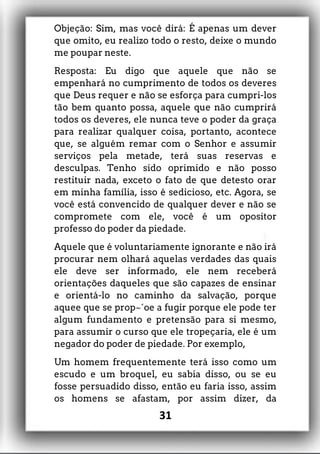 Objeção: Sim, mas você dirá: É apenas um dever
que omito, eu realizo todo o resto, deixe o mundo
me poupar neste.
Resposta: Eu digo que aquele que não se
empenhará no cumprimento de todos os deveres
que Deus requer e não se esforça para cumpri-los
tão bem quanto possa, aquele que não cumprirá
todos os deveres, ele nunca teve o poder da graça
para realizar qualquer coisa, portanto, acontece
que, se alguém remar com o Senhor e assumir
serviços pela metade, terá suas reservas e
desculpas. Tenho sido oprimido e não posso
restituir nada, exceto o fato de que detesto orar
em minha família, isso é sedicioso, etc. Agora, se
você está convencido de qualquer dever e não se
compromete com ele, você é um opositor
professo do poder da piedade.
Aquele que é voluntariamente ignorante e não irá
procurar nem olhará aquelas verdades das quais
ele deve ser informado, ele nem receberá
orientações daqueles que são capazes de ensinar
e orientá-lo no caminho da salvação, porque
aquee que se prop~´oe a fugir porque ele pode ter
algum fundamento e pretensão para si mesmo,
para assumir o curso que ele tropeçaria, ele é um
negador do poder de piedade. Por exemplo,
Um homem frequentemente terá isso como um
escudo e um broquel, eu sabia disso, ou se eu
fosse persuadido disso, então eu faria isso, assim
os homens se afastam, por assim dizer, da
31
 