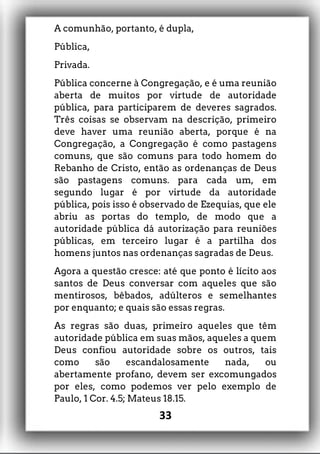 A comunhão, portanto, é dupla,
Pública,
Privada.
Pública concerne à Congregação, e é uma reunião
aberta de muitos por virtude de autoridade
pública, para participarem de deveres sagrados.
Três coisas se observam na descrição, primeiro
deve haver uma reunião aberta, porque é na
Congregação, a Congregação é como pastagens
comuns, que são comuns para todo homem do
Rebanho de Cristo, então as ordenanças de Deus
são pastagens comuns. para cada um, em
segundo lugar é por virtude da autoridade
pública, pois isso é observado de Ezequias, que ele
abriu as portas do templo, de modo que a
autoridade pública dá autorização para reuniões
públicas, em terceiro lugar é a partilha dos
homens juntos nas ordenanças sagradas de Deus.
Agora a questão cresce: até que ponto é lícito aos
santos de Deus conversar com aqueles que são
mentirosos, bêbados, adúlteros e semelhantes
por enquanto; e quais são essas regras.
As regras são duas, primeiro aqueles que têm
autoridade pública em suas mãos, aqueles a quem
Deus confiou autoridade sobre os outros, tais
como são escandalosamente nada, ou
abertamente profano, devem ser excomungados
por eles, como podemos ver pelo exemplo de
Paulo, 1 Cor. 4.5; Mateus 18.15.
33
 