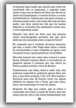 A segunda regra supõe que aqueles que estão em
autoridade não os separarão, a segunda regra
então é esta, mas os Santos de Deus não devem se
abster da Congregação, é custoso de fato, e a coisa
é problemática e tediosa para um grato coração, e
devemos ainda assim, mas como não está em meu
poder, não devo abster-me. Sei que há muitas
objeções e cavilações dos anabatistas contra isso,
e eles respondem assim.
Objeção: Isso deve ser feito, que tais pessoas
sejam excomungadas; portanto, por que devo
desfrutar da comunhão com o corpo de Cristo?
Eu respondo que é verdade, devemos lamentar
por isso, e como o Rei Tiago disse sobre o abuso
da excomunhão, é uma vergonha na Igreja, mas
essa parte é sua, a quem pertence a autoridade.
Mas eles lançam isso como uma censura à nossa
Igreja, bêbados comuns, dizem, e os juradores, se
pagarem apenas 2 centavos por sua oferta na
Páscoa, podem receber a Ceia do Senhor.
Confessemos esta falha, deixe-a onde está, não
podemos respondê-la, podemos apenas dizer por
isso, e que Deus aceitará, 1 Cor. 5.11. Eles trazem a
Escritura para isso. Se houver entre vós algum
adúltero ou impuro diz o Texto, que não coma,
isto é, não comunique-se com ele, dizem.
Resposta: Eu digo que comer, não se refere à
comunhão em comer o corpo de Cristo, mas não
coma com ele, isto é, não esteja familiarizado com
34
 