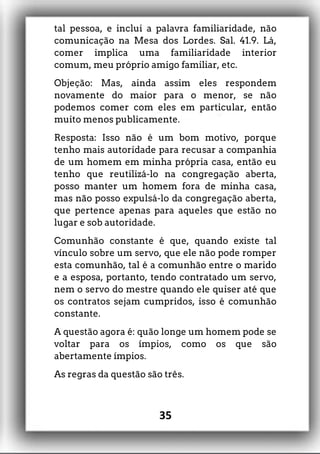 tal pessoa, e inclui a palavra familiaridade, não
comunicação na Mesa dos Lordes. Sal. 41.9. Lá,
comer implica uma familiaridade interior
comum, meu próprio amigo familiar, etc.
Objeção: Mas, ainda assim eles respondem
novamente do maior para o menor, se não
podemos comer com eles em particular, então
muito menos publicamente.
Resposta: Isso não é um bom motivo, porque
tenho mais autoridade para recusar a companhia
de um homem em minha própria casa, então eu
tenho que reutilizá-lo na congregação aberta,
posso manter um homem fora de minha casa,
mas não posso expulsá-lo da congregação aberta,
que pertence apenas para aqueles que estão no
lugar e sob autoridade.
Comunhão constante é que, quando existe tal
vínculo sobre um servo, que ele não pode romper
esta comunhão, tal é a comunhão entre o marido
e a esposa, portanto, tendo contratado um servo,
nem o servo do mestre quando ele quiser até que
os contratos sejam cumpridos, isso é comunhão
constante.
A questão agora é: quão longe um homem pode se
voltar para os ímpios, como os que são
abertamente ímpios.
As regras da questão são três.
35
 