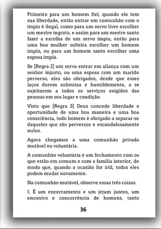 Primeiro para um homem fiel, quando ele tem
sua liberdade, então entrar em comunhão com o
ímpio é ilegal, como para um servo livre escolher
um mestre ingrato, e assim para um mestre santo
fazer a escolha de um servo ímpio, então para
uma boa mulher solteira escolher um homem
ímpio, ou para um homem santo escolher uma
esposa ímpia.
Se [Regra 2] um servo entrar em aliança com um
senhor injusto, ou uma esposa com um marido
perverso, eles são obrigados, desde que esses
laços durem submissa e humildemente, a se
sujeitarem a todos os serviços exigidos das
pessoas em seu lugar e condição.
Visto que [Regra 3] Deus concede liberdade e
oportunidade de uma boa maneira e uma boa
consciência, todo homem é obrigado a separar-se
daqueles que são perversos e escandalosamente
nulos.
Agora chegamos a uma comunhão privada
mutável ou voluntária.
A comunhão voluntária é um fechamento com os
que estão em comum e com a família interior, de
modo que, quando a ocasião for útil, todos eles
podem mudar novamente.
Na comunhão mutável, observe essas três coisas.
1. É um encerramento e um jejum juntos, um
encontro e concorrência de homens, tanto
36
 