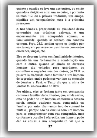 quanto a ocasião os leva uns aos outros, ou então
quando a afeição os atrai um ao outro, e portanto
Salmos. 119. 63 a palavra traduzida, um amigo,
significa um companheiro, essa é a primeira
passagem.
2. Nós temos a propriedade ou qualidade dessa
comunhão nas próximas palavras, é um
encerramento em companhia comum, e
familiaridade, quando se fecham em conduta
comum. Prov. 28.7, assdim como os ímpios por
seu turno, em perversa companhia um com outro
em beber, xingar, etc.
Eles se alegram juntos em familiaridade interior,
quando há um fechamento e combinação um
com o outro, quando as almas de diversos
homens são voltadas para guardarem os
conselhos e segredos uns dos outros, Jó 19.14. a
palavra lá traduzida como familiar é um homem
de segredos, então podemos ver isso no exemplo
de Jônatas e Davi, o Texto diz que a alma de
Jônatas foi unida à alma de Davi.
Por último, eles se fecham tanto em companhia
comum e familiaridade interior, que, ainda assim,
está no poder de um homem, conforme a ocasião
servir, mudar qualquer outra companhia ou
família, portanto, chamamos isso de comunhão
mutável, porque não há vínculo com um homem
para se comprometer com sua companhia, mas
conforme a ocasião é oferecida, um homem pode
dar as costas a um companheiro vil que o
37
 