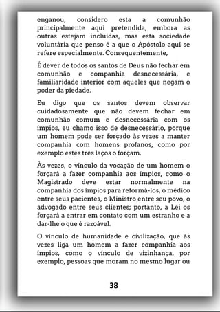 enganou, considero esta a comunhão
principalmente aqui pretendida, embora as
outras estejam incluídas, mas esta sociedade
voluntária que penso é a que o Apóstolo aqui se
refere especialmente. Consequentemente,
É dever de todos os santos de Deus não fechar em
comunhão e companhia desnecessária, e
familiaridade interior com aqueles que negam o
poder da piedade.
Eu digo que os santos devem observar
cuidadosamente que não devem fechar em
comunhão comum e desnecessária com os
ímpios, eu chamo isso de desnecessário, porque
um homem pode ser forçado às vezes a manter
companhia com homens profanos, como por
exemplo estes três laços o forçam.
Às vezes, o vínculo da vocação de um homem o
forçará a fazer companhia aos ímpios, como o
Magistrado deve estar normalmente na
companhia dos ímpios para reformá-los, o médico
entre seus pacientes, o Ministro entre seu povo, o
advogado entre seus clientes; portanto, a Lei os
forçará a entrar em contato com um estranho e a
dar-lhe o que é razoável.
O vínculo de humanidade e civilização, que às
vezes liga um homem a fazer companhia aos
ímpios, como o vínculo de vizinhança, por
exemplo, pessoas que moram no mesmo lugar ou
38
 