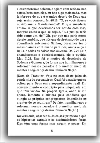 eles comerem e bebiam, e agiam com retidão, não
estava bem com eles, eu não digo mais nada, mas
lembre-se de que é o único desejo de Deus que
seja assim conosco. Is. 48.18. “Ó, se você tivesse
ouvido meus Mandamentos!” O que sucederia
então? O que deveríamos ter obtido com isso,
marque então o que se segue, “tua justiça teria
sido como um rio.” Oh, por que não seria nosso
desejo também, que nós que desfrutamos de paz e
abundância sob nosso Senhor, possamos ter o
mesmo ainda continuado para nós, ainda ouça a
Deus, e todas as coisas nos ouvirão, Os. 2.21. Se o
chamássemos e obedecêssemos, ele o ouviria.
Mat. 11.23. Este foi o motivo da desolação de
Sodoma e Gomorra, de forma que humilhar-nos e
reformar nossos pecados é o melhor meio de
manter a segurança de um Reino ou Nação.
(Nota do Tradutor: Veja no caso deste juízo da
pandemia do coronavírus. Qual foi a nação que se
voltou para Deus em arrependimento real? Em
convencimento e contrição pela iniquidade em
que têm vivido? Na própria Igreja, onde se viu
choro, lamento e tristeza pela condição que
atingiu as próprias congregações, impedindo os
crentes de se reunirem? De fato, humilhar-nos e
reformar nossos pecados é o melhor meio de
manter a segurança de um Reino ou Nação.)
No versículo, observe duas coisas: primeiro o que
os hipócritas carnais e os dissimuladores farão.
Eles têm uma forma mas negam o poder. Em
4
 