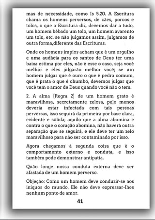 mas de necessidade, como Is 5.20. A Escritura
chama os homens perversos, de cães, porcos e
tolos, o que a Escritura diz, devemos dar a tudo,
um homem bêbado um tolo, um homem avarento
um tolo, etc. se não julgamos assim, julgamos de
outra forma,diferente das Escrituras.
Onde os homens ímpios acham que é um orgulho
e uma audácia para os santos de Deus ter uma
baixa estima por eles, não é esse o caso, seja você
melhor e eles julgarão melhor você; se um
homem julgar que é ouro o que é pedra comum,
que é prata o que é chumbo, devemos julgar que
você tem o amor de Deus quando você não o tem.
2. A alma [Regra 2] de um homem grato é
maravilhosa, secretamente zelosa, pelo menos
deveria estar infectada com tais pessoas
perversas, isso seguirá da primeira por base clara,
evidente e sólida; aquilo que a alma abomina e
contra o que o coração abomina, não haverá outra
separação que se seguirá, e ele deve ter um zelo
maravilhoso para não ser contaminado por isso.
Agora chegamos à segunda coisa que é o
comportamento externo e conduta, e isso
também pode demonstrar antipatia.
Quão longe nossa conduta externa deve ser
afastada de um homem perverso.
Objeção: Como um homem deve conduzir-se aos
iníquos do mundo. Ele não deve expressar-lhes
nenhum ponto de amor.
41
 