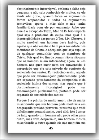 obstinadamente incorrigível, embora a falha seja
pequena, e não seja conhecida de muitos, se ele
ainda não gritar, quando todos os argumentos
forem respondidos e todos os argumentos
removidos, aperte a mão dele e não tenha
familiaridade com ele por enquanto. Acho que
esse é o escopo do Texto, Mat. 18.15. Não importa
qual seja o problema da culpa, mas qual é a
incorrigibilidade das partes. 2 Tes. 3.14. Observe, é
muito razoável um homem deve fazê-lo, pois
aquele que não recebe o bem pela sociedade dos
membros de Cristo, é adequado que seja expulso
de qualquer comunhão com os membros de
Cristo. Pois qual é o fim da comunhão senão para
que os homens sejam informados; agora, se um
homem não quer ouvir nem ser convencido, é
apropriado que ele seja privado do conforto da
sociedade dos santos. Eu raciocino assim, aquele
que pode ser excomungado publicamente, pode
ser separado privadamente da companhia e da
sociedade íntima dos santos; mas aquele que é
obstinadamente incorrigível pode ser
excomungado publicamente, portanto pode ser
separado da sociedade dos santos.
Porque é a prática de muito amor, não da maior
misericórdia que um homem pode mostrar a um
desgraçado profano perverso, presumo que você
dificilmente pensará assim, você dirá, isto é amor
de fato, quando um homem não pode olhar para
outro, mas deve desprezá-lo, um homem mostra
misericórdia a outro quando ele não mantém sua
45
 