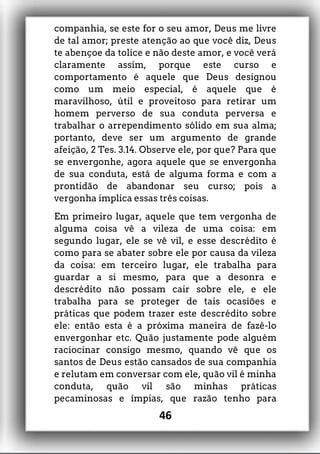 companhia, se este for o seu amor, Deus me livre
de tal amor; preste atenção ao que você diz, Deus
te abençoe da tolice e não deste amor, e você verá
claramente assim, porque este curso e
comportamento é aquele que Deus designou
como um meio especial, é aquele que é
maravilhoso, útil e proveitoso para retirar um
homem perverso de sua conduta perversa e
trabalhar o arrependimento sólido em sua alma;
portanto, deve ser um argumento de grande
afeição, 2 Tes. 3.14. Observe ele, por que? Para que
se envergonhe, agora aquele que se envergonha
de sua conduta, está de alguma forma e com a
prontidão de abandonar seu curso; pois a
vergonha implica essas três coisas.
Em primeiro lugar, aquele que tem vergonha de
alguma coisa vê a vileza de uma coisa: em
segundo lugar, ele se vê vil, e esse descrédito é
como para se abater sobre ele por causa da vileza
da coisa: em terceiro lugar, ele trabalha para
guardar a si mesmo, para que a desonra e
descrédito não possam cair sobre ele, e ele
trabalha para se proteger de tais ocasiões e
práticas que podem trazer este descrédito sobre
ele: então esta é a próxima maneira de fazê-lo
envergonhar etc. Quão justamente pode alguém
raciocinar consigo mesmo, quando vê que os
santos de Deus estão cansados de sua companhia
e relutam em conversar com ele, quão vil é minha
conduta, quão vil são minhas práticas
pecaminosas e ímpias, que razão tenho para
46
 