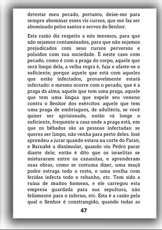 detestar meu pecado, portanto, deixe-me para
sempre abominar esses vis cursos, que me faz ser
abominado pelos santos e servos do Senhor.
Esta razão diz respeito a nós mesmos, para que
não sejamos contaminados, para que não sejamos
prejudicados com seus cursos perversos e
poluídos com sua sociedade. É neste caso com
pecado, como é com a praga do corpo, aquele que
será limpo dela, a velha regra é, fuja e afaste-se o
suficiente; porque aquele que está com aqueles
que estão infectados, provavelmente estará
infectado: o mesmo ocorre com o pecado, que é a
praga da alma; aquele que tem uma praga, aquele
que tem uma língua que expele seu veneno
contra o Senhor dos exércitos: aquele que tem
uma praga de embriaguez, de adultério, se você
quiser ser aprisionado, então vá longe o
suficiente, frequente a casa onde a praga está, em
que os bêbados são as pessoas infectadas: se
queres ser limpo, não venha para perto deles. José
aprendeu a jurar quando estava na corte do Faraó,
e Barnabé a dissimular, quando viu Pedro parar
diante dele; então é dito que os israelitas se
misturaram entre os cananitas, e aprenderam
suas obras, como se costuma dizer, uma maçã
podre estraga todo o resto, e uma ovelha com
feridas infecta todo o rebanho, etc. Tem sido a
ruína de muitos homens, e ele carregou esta
empresa guardada para sua sepultura, não
felizmente para o inferno, etc. Esta é a razão pela
qual o Senhor é constrangido, quando todas as
47
 