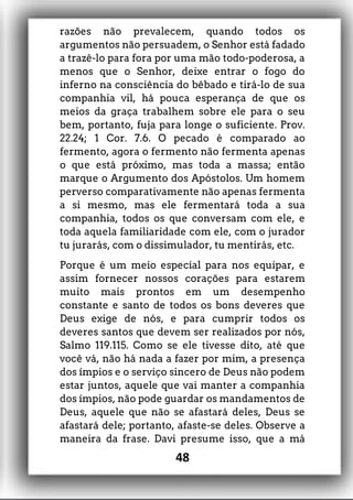 razões não prevalecem, quando todos os
argumentos não persuadem, o Senhor está fadado
a trazê-lo para fora por uma mão todo-poderosa, a
menos que o Senhor, deixe entrar o fogo do
inferno na consciência do bêbado e tirá-lo de sua
companhia vil, há pouca esperança de que os
meios da graça trabalhem sobre ele para o seu
bem, portanto, fuja para longe o suficiente. Prov.
22.24; 1 Cor. 7.6. O pecado é comparado ao
fermento, agora o fermento não fermenta apenas
o que está próximo, mas toda a massa; então
marque o Argumento dos Apóstolos. Um homem
perverso comparativamente não apenas fermenta
a si mesmo, mas ele fermentará toda a sua
companhia, todos os que conversam com ele, e
toda aquela familiaridade com ele, com o jurador
tu jurarás, com o dissimulador, tu mentirás, etc.
Porque é um meio especial para nos equipar, e
assim fornecer nossos corações para estarem
muito mais prontos em um desempenho
constante e santo de todos os bons deveres que
Deus exige de nós, e para cumprir todos os
deveres santos que devem ser realizados por nós,
Salmo 119.115. Como se ele tivesse dito, até que
você vá, não há nada a fazer por mim, a presença
dos ímpios e o serviço sincero de Deus não podem
estar juntos, aquele que vai manter a companhia
dos ímpios, não pode guardar os mandamentos de
Deus, aquele que não se afastará deles, Deus se
afastará dele; portanto, afaste-se deles. Observe a
maneira da frase. Davi presume isso, que a má
48
 