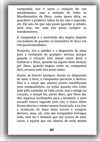 companhia não é tanto a violação de um
mandamento, mas a violação de todos os
Mandamentos de Deus, como quem diria, eu
guardarei a primeira tábua da lei, não a segunda,
etc. Ele não diz que não posso guardar o sábado,
nem orar, etc. mas não posso cumprir os
mandamentos.
A companhia e a sociedade dos ímpios impede
um homem de guardar os Conselhos de Deus em
três particularidades.
Primeiro, tira a aptidão e a disposição da alma
para a realização de qualquer serviço, porque
quando o coração está almas vezes dócil e
maleável a Deus, quando há alguns bons desejos
por Deus, quando ímpios estão na companhia
dele, arranca tudo isso pelas raízes.
Assim, se houver qualquer desejo ou disposição
de fazer o bem, a companhia perversa o destrói.
Esta é a causa que muitos jovens amaldiçoam
seus companheiros, ou então quando eles estão
indo pelo caminho de toda carne, isso o atinge no
coração, o tempo foi, posso dizer, que Deus me
deu algumas inclinações para a bondade, e meu
coração estava vagando pelo céu, e meus olhos
foram abertos e minha mente iluminada, e eu tive
a resolução de fazer bons cursos e cumprir
deveres, mas, oh, esta má companhia estragou
tudo, este foi o homem que me cortou de meu
curso, e aquele que me afastou de mim minha
49
 