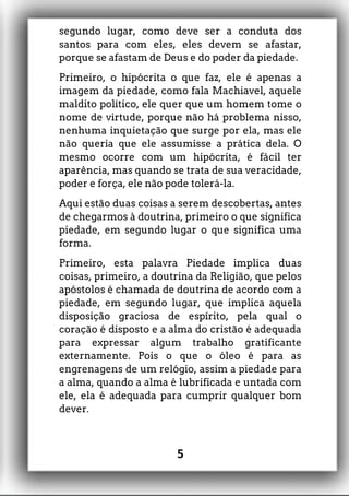 segundo lugar, como deve ser a conduta dos
santos para com eles, eles devem se afastar,
porque se afastam de Deus e do poder da piedade.
Primeiro, o hipócrita o que faz, ele é apenas a
imagem da piedade, como fala Machiavel, aquele
maldito político, ele quer que um homem tome o
nome de virtude, porque não há problema nisso,
nenhuma inquietação que surge por ela, mas ele
não queria que ele assumisse a prática dela. O
mesmo ocorre com um hipócrita, é fácil ter
aparência, mas quando se trata de sua veracidade,
poder e força, ele não pode tolerá-la.
Aqui estão duas coisas a serem descobertas, antes
de chegarmos à doutrina, primeiro o que significa
piedade, em segundo lugar o que significa uma
forma.
Primeiro, esta palavra Piedade implica duas
coisas, primeiro, a doutrina da Religião, que pelos
apóstolos é chamada de doutrina de acordo com a
piedade, em segundo lugar, que implica aquela
disposição graciosa de espírito, pela qual o
coração é disposto e a alma do cristão é adequada
para expressar algum trabalho gratificante
externamente. Pois o que o óleo é para as
engrenagens de um relógio, assim a piedade para
a alma, quando a alma é lubrificada e untada com
ele, ela é adequada para cumprir qualquer bom
dever.
5
 