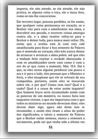 importa, ele não atende, se ele atende, ele não
pratica, se alguma coisa o toca, ele o lança fora,
como se não lhe concernisse.
Em terceiro lugar, pessoas perdidas, se for assim,
que qualquer coisa permaneça no coração, se o
Senhor vier para casa e amedrontar sua alma, e
descobrir seu pecado, e escrever coisas amargas
contra ele, e a alma resolve voltar-se para o
Senhor e deixar tudo, para nunca mais voltar. Oh,
então que a ovelha está lá com esta ralé
amaldiçoada para bicar a boa semente da Palavra
que é semeada no coração, eles irão nunca deixar
de arrancar e arrancar a alma pobre, até que eles
a tenham feito rejeitar a verdade abençoada: é
com os amaldiçoados neste caso como é com a
ave do ar que come a semente, Mat. 13.4. Daí é
que, se eles virem alguém pendurar um pouco a
asa e ir para o lado, eles pensam que o Ministro o
feriu, e eles imaginam que ele se retirará de sua
companhia, portanto, assim eles se lançaram
sobre ele, e por que? Como vem isso? Qual é a
razão? Qual é a causa de estar assim inquieto?
Que homem louco seria incomodado assim com
as palavras de um ministro, eu nunca faria isso
enquanto vivesse, o que me importaria com o que
todos os ministros no mundo deveriam dizer, eles
devem dizer algo, agora não deixe isso te
incomodar; e assim eles tiram a alma do poder
dos significados, e talvez a semente da Palavra
que o Senhor então semeou, nunca a semeará a
novamente, pode ser que tenha sido a última vez
51
 