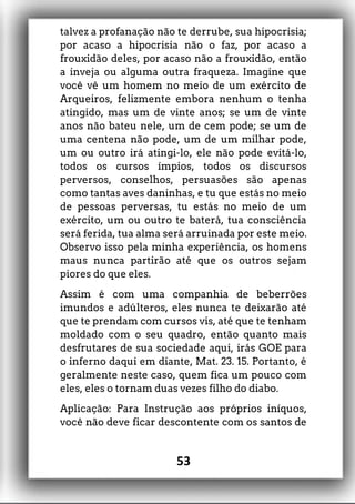 talvez a profanação não te derrube, sua hipocrisia;
por acaso a hipocrisia não o faz, por acaso a
frouxidão deles, por acaso não a frouxidão, então
a inveja ou alguma outra fraqueza. Imagine que
você vê um homem no meio de um exército de
Arqueiros, felizmente embora nenhum o tenha
atingido, mas um de vinte anos; se um de vinte
anos não bateu nele, um de cem pode; se um de
uma centena não pode, um de um milhar pode,
um ou outro irá atingi-lo, ele não pode evitá-lo,
todos os cursos ímpios, todos os discursos
perversos, conselhos, persuasões são apenas
como tantas aves daninhas, e tu que estás no meio
de pessoas perversas, tu estás no meio de um
exército, um ou outro te baterá, tua consciência
será ferida, tua alma será arruinada por este meio.
Observo isso pela minha experiência, os homens
maus nunca partirão até que os outros sejam
piores do que eles.
Assim é com uma companhia de beberrões
imundos e adúlteros, eles nunca te deixarão até
que te prendam com cursos vis, até que te tenham
moldado com o seu quadro, então quanto mais
desfrutares de sua sociedade aqui, irás GOE para
o inferno daqui em diante, Mat. 23. 15. Portanto, é
geralmente neste caso, quem fica um pouco com
eles, eles o tornam duas vezes filho do diabo.
Aplicação: Para Instrução aos próprios iníquos,
você não deve ficar descontente com os santos de
53
 