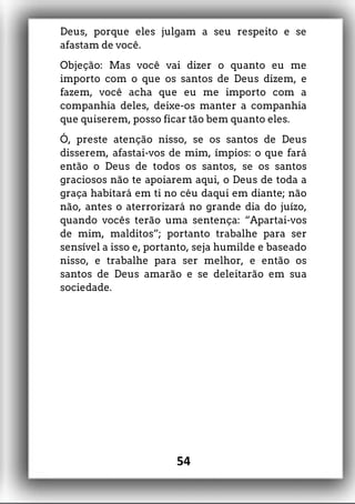Deus, porque eles julgam a seu respeito e se
afastam de você.
Objeção: Mas você vai dizer o quanto eu me
importo com o que os santos de Deus dizem, e
fazem, você acha que eu me importo com a
companhia deles, deixe-os manter a companhia
que quiserem, posso ficar tão bem quanto eles.
Ó, preste atenção nisso, se os santos de Deus
disserem, afastai-vos de mim, ímpios: o que fará
então o Deus de todos os santos, se os santos
graciosos não te apoiarem aqui, o Deus de toda a
graça habitará em ti no céu daqui em diante; não
não, antes o aterrorizará no grande dia do juízo,
quando vocês terão uma sentença: “Apartai-vos
de mim, malditos”; portanto trabalhe para ser
sensível a isso e, portanto, seja humilde e baseado
nisso, e trabalhe para ser melhor, e então os
santos de Deus amarão e se deleitarão em sua
sociedade.
54
 