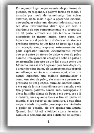 Em segundo lugar, o que se entende por forma de
piedade, eu respondo, a palavra forma ou moda, é
tomada por meio de semelhança das coisas
externas, nada mais é que a aparência externa,
que qualquer coisa tem, descobrindo a natureza e
ser dela. Costumamos dizer que ele tem a
aparência de seu comportamento e a proporção
de tal porte, embora ele não tenha a mesma
disposição de mente, então, neste caso, um
hipócrita carnal pode ter o disfarce e retrato ou a
profissão externa de um filho de Deus, que o que
um coração santo expressa externamente, ele
pode expressar também externamente. Parece
que está entre os atores do palco, o ator do palco
assume uma aparência corajosa e sobe ao palco e
se assemelha à pessoa de um Rei e atua como um
Monarca, mas se você o puxar para fora do palco,
e arrancar seus trajes, ele aparece em sua própria
semelhança, então é o mesmo aqui, com um
carnal hipócrita, um maldito dissimulador é
como um ator de palco, ele assume a pessoa e a
profissão de um piedoso, humilde, homem santo,
e ele age de forma maravilhosa com cautela, e ele
fala grandes palavras contra suas corrupções, e
ele se humilha diante de Deus, e ele ouve, ora e lê
a Palavra, mas quando Deus o tira do palco do
mundo, e seu corpo cai na sepultura, e sua alma
vai para o inferno, então parece que ele não tinha
o poder de pedade, ele era apenas um artista.
Quando Saul foi até a feiticeira para levantar a
Samuel, o demônio lhe deu o disfarce de Samuel,
6
 