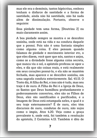 mas ele era o demônio, tantos hipócritas, embora
tenham o disfarce de santidade e a forma de
santidade, ainda não há santidade, não há nada
além de dissimulação. Portanto, observe o
seguinte:
Essa piedade tem uma forma, [Doutrina 2] ou
mais claramente assim.
A boa piedade sempre se mostra e se descobre
sozinha, onde está na vida e na conduta daquele
que a possui. Pois não é uma fantasia simples
como alguma coisa. E eles pensam quando
falamos de piedade e movimento interior etc, o
que eles dizem, você quer que nós, santos e anjos,
como se a divindade fosse alguma coisa secreta,
que nunca viu o sol, o apóstolo professa se opor a
eles, e diz que são coisas reais, e está realmente
em seus corações possuí-lo, e ela não se mantém
fechada, mas aparece e se descobre sozinha, em
uma sagrada conduta exteriormente. Sal. 45.13. O
Texto diz, A filha do Rei, e isso não é tudo, mas seu
traje é de ouro. A Filha do Rei é a Igreja de Deus,
os Santos que Deus humilhou profundamente e
poderosamente converteu, eles são os Filhos de
Deus, eles são santificados e purificados, e a
Imagem de Deus está estampada neles, e qual é o
seu traje externamente? É de ouro, eles têm
discursos de ouro, condutas de ouro, não sujos
como o ímpio, Atos 4.20. Veja como a graça
prevalente é, onde está, foi também a resolução
do apóstolo, 2 Coríntios 4.13. Também é dito de
7
 