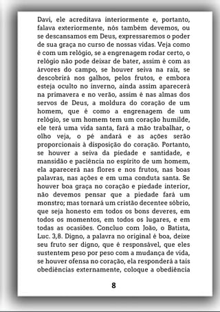 Davi, ele acreditava interiormente e, portanto,
falava exteriormente, nós também devemos, ou
se descansamos em Deus, expressaremos o poder
de sua graça no curso de nossas vidas. Veja como
é com um relógio, se a engrenagem rodar certo, o
relógio não pode deixar de bater, assim é com as
árvores do campo, se houver seiva na raiz, se
descobrirá nos galhos, pelos frutos, e embora
esteja oculto no inverno, ainda assim aparecerá
na primavera e no verão, assim é nas almas dos
servos de Deus, a moldura do coração de um
homem, que é como a engrenagem de um
relógio, se um homem tem um coração humilde,
ele terá uma vida santa, fará a mão trabalhar, o
olho veja, o pé andará e as ações serão
proporcionais à disposição do coração. Portanto,
se houver a seiva da piedade e santidade, e
mansidão e paciência no espírito de um homem,
ela aparecerá nas flores e nos frutos, nas boas
palavras, nas ações e em uma conduta santa. Se
houver boa graça no coração e piedade interior,
não devemos pensar que a piedade fará um
monstro; mas tornará um cristão decentee sóbrio,
que seja honesto em todos os bons deveres, em
todos os momentos, em todos os lugares, e em
todas as ocasiões. Concluo com João, o Batista,
Luc. 3,8. Digno, a palavra no original é boa, deixe
seu fruto ser digno, que é responsável, que eles
sustentem peso por peso com a mudança de vida,
se houver ofensa no coração, ela responderá a tais
obediências externamente, coloque a obediência
8
 