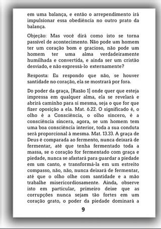 em uma balança, e então o arrependimento irá
impulsionar essa obediência no outro prato da
balança.
Objeção: Mas você dirá como isto se torna
passível de acontecimento. Não pode um homem
ter um coração bom e gracioso, não pode um
homem ter uma alma verdadeiramente
humilhada e convertida, e ainda ser um cristão
desviado, e não expressá-lo externamente?
Resposta: Eu respondo que não, se houver
santidade no coração, ela se mostrará por fora.
Do poder da graça, [Razão 1] onde quer que esteja
impressa em qualquer alma, ela se revelará e
abrirá caminho para si mesma, seja o que for que
fizer oposição a ela. Mat. 6.22. O significado é, o
olho é a Consciência, o olho sincero, é a
consciência sincera, agora, se um homem tem
uma boa consciência interior, toda a sua conduta
será proporcional à mesma. Mat. 13.33. A graça de
Deus é comparada ao fermento, nunca deixará de
fermentar, até que tenha fermentado toda a
massa, se o coração for fermentado com graça e
piedade, nunca se afastará para guardar a piedade
em um canto, e transformá-la em um estreito
compasso, não, não, nunca deixará de fermentar,
até que o olho olhe com santidade e a mão
trabalhe misericordiosamente. Ainda, observe
isto em particular, primeiro deixe que as
corrupções nunca sejam tão fortes em um
coração grato, o poder da piedade dominará a
9
 