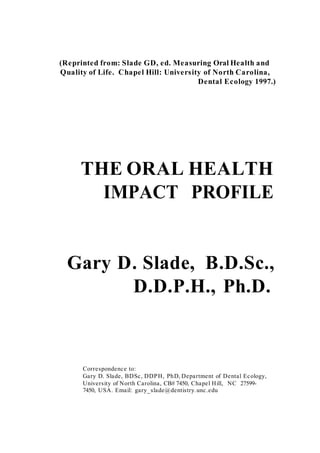 (Reprinted from: Slade GD, ed. Measuring Oral Health and
Quality of Life. Chapel Hill: University of North Carolina,
Dental Ecology 1997.)
THE ORAL HEALTH
IMPACT PROFILE
Gary D. Slade, B.D.Sc.,
D.D.P.H., Ph.D.
Correspondence to:
Gary D. Slade, BDSc, DDPH, PhD, Department of Dental Ecology,
University of North Carolina, CB# 7450, Chapel Hill, NC 27599-
7450, USA. Email: gary_slade@dentistry.unc.edu
 